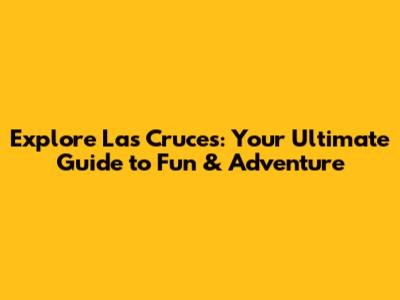 Explore Las Cruces: Your Ultimate Guide to Fun & Adventure