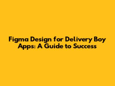 Figma Design for Delivery Boy Apps: A Guide to Success