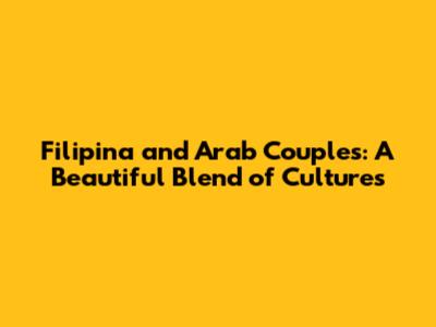 Filipina and Arab Couples: A Beautiful Blend of Cultures