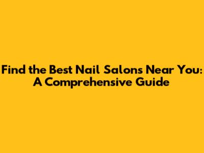 Find the Best Nail Salons Near You: A Comprehensive Guide
