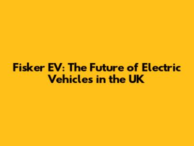 Fisker EV: The Future of Electric Vehicles in the UK