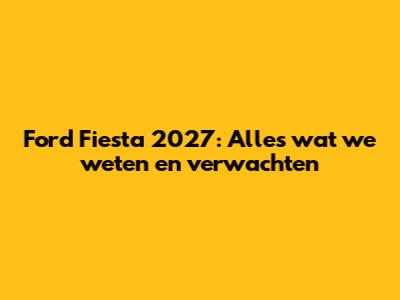 Ford Fiesta 2027: Alles wat we weten en verwachten