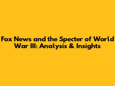 Fox News and the Specter of World War III: Analysis & Insights