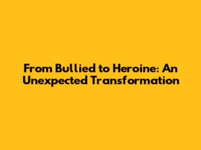 From Bullied to Heroine: An Unexpected Transformation