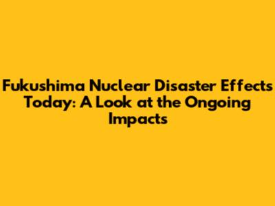 Fukushima Nuclear Disaster Effects Today: A Look at the Ongoing Impacts