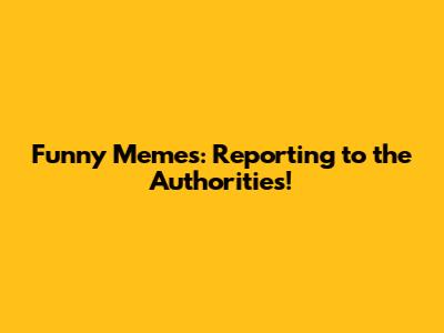 Funny Memes: Reporting to the Authorities!