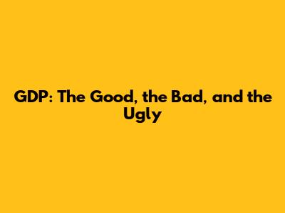 GDP: The Good, the Bad, and the Ugly