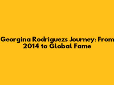 Georgina Rodriguez's Journey: From 2014 to Global Fame