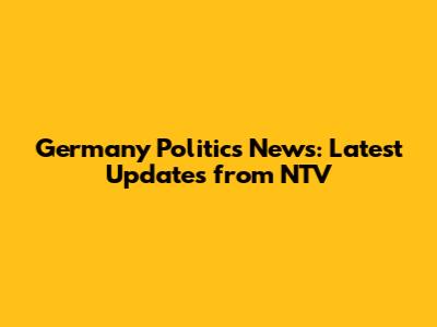 Germany Politics News: Latest Updates from NTV