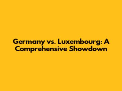 Germany vs. Luxembourg: A Comprehensive Showdown