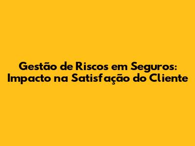 Gestão de Riscos em Seguros: Impacto na Satisfação do Cliente
