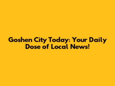 Goshen City Today: Your Daily Dose of Local News!