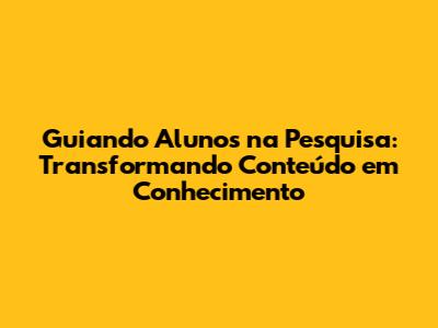 Guiando Alunos na Pesquisa: Transformando Conteúdo em Conhecimento
