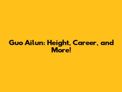 Guo Ailun: Height, Career, and More!