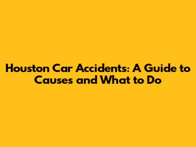 Houston Car Accidents: A Guide to Causes and What to Do