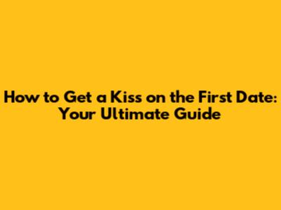 How to Get a Kiss on the First Date: Your Ultimate Guide