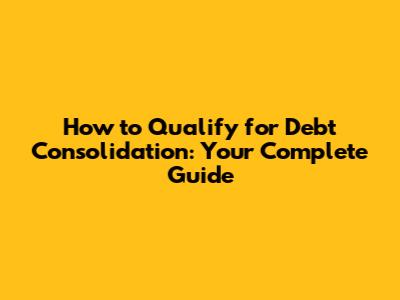 How to Qualify for Debt Consolidation: Your Complete Guide