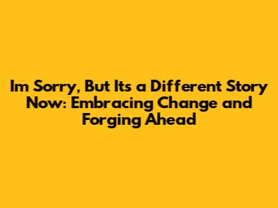 I'm Sorry, But It's a Different Story Now: Embracing Change and Forging Ahead