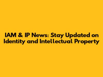 IAM & IP News: Stay Updated on Identity and Intellectual Property