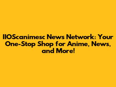 IIOScanimesc News Network: Your One-Stop Shop for Anime, News, and More!