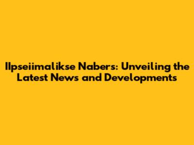 IIpseiimalikse Nabers: Unveiling the Latest News and Developments
