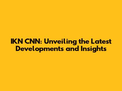 IKN CNN: Unveiling the Latest Developments and Insights
