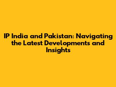 IP India and Pakistan: Navigating the Latest Developments and Insights