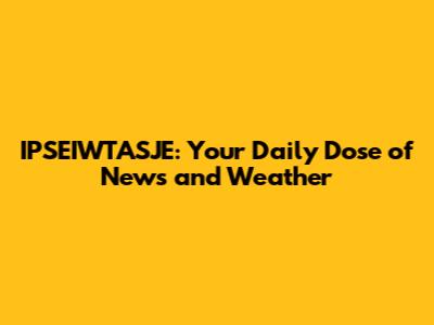 IPSEIWTASJE: Your Daily Dose of News and Weather