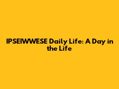 IPSEIWWESE Daily Life: A Day in the Life