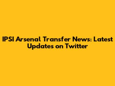 IPSI Arsenal Transfer News: Latest Updates on Twitter