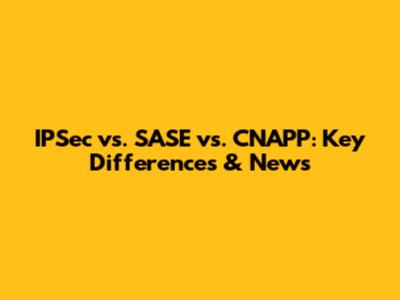 IPSec vs. SASE vs. CNAPP: Key Differences & News