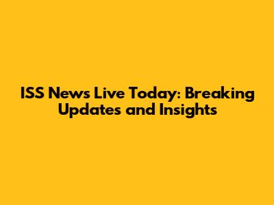 ISS News Live Today: Breaking Updates and Insights