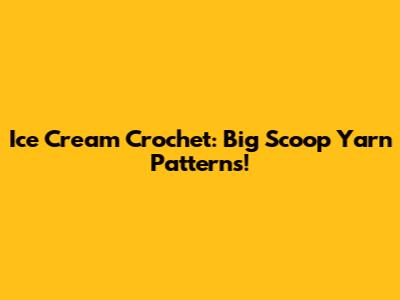 Ice Cream Crochet: Big Scoop Yarn Patterns!