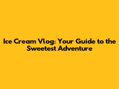 Ice Cream Vlog: Your Guide to the Sweetest Adventure
