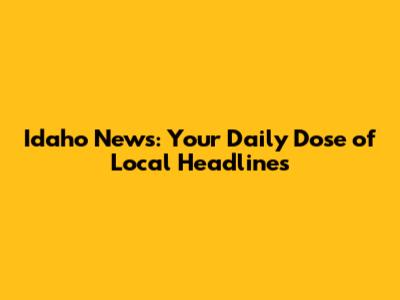 Idaho News: Your Daily Dose of Local Headlines