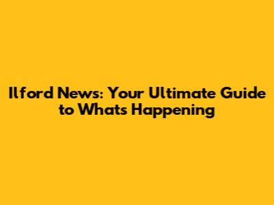 Ilford News: Your Ultimate Guide to What's Happening