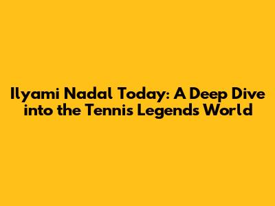 Ilyami Nadal Today: A Deep Dive into the Tennis Legend's World