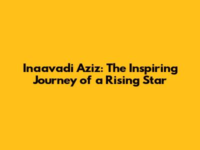 Inaavadi Aziz: The Inspiring Journey of a Rising Star