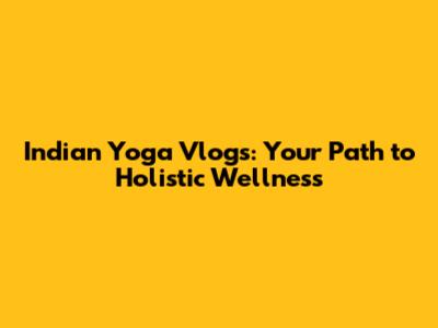 Indian Yoga Vlogs: Your Path to Holistic Wellness