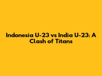 Indonesia U-23 vs India U-23: A Clash of Titans