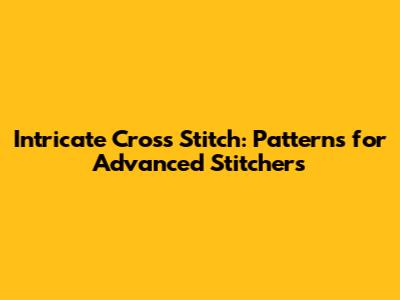 Intricate Cross Stitch: Patterns for Advanced Stitchers