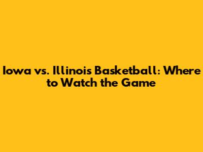 Iowa vs. Illinois Basketball: Where to Watch the Game