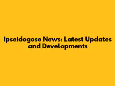 Ipseidogose News: Latest Updates and Developments