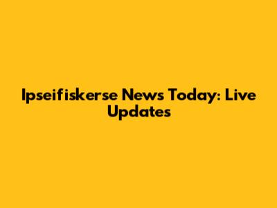 Ipseifiskerse News Today: Live Updates