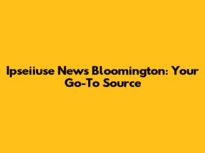 Ipseiiuse News Bloomington: Your Go-To Source