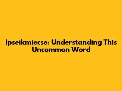 Ipseikmiecse: Understanding This Uncommon Word