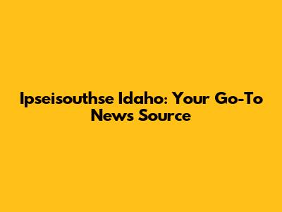 Ipseisouthse Idaho: Your Go-To News Source