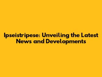 Ipseistripese: Unveiling the Latest News and Developments