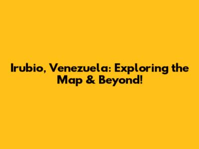 Irubio, Venezuela: Exploring the Map & Beyond!