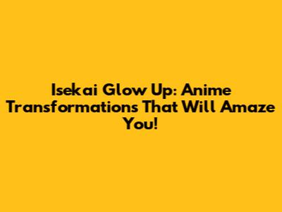 Isekai Glow Up: Anime Transformations That Will Amaze You!